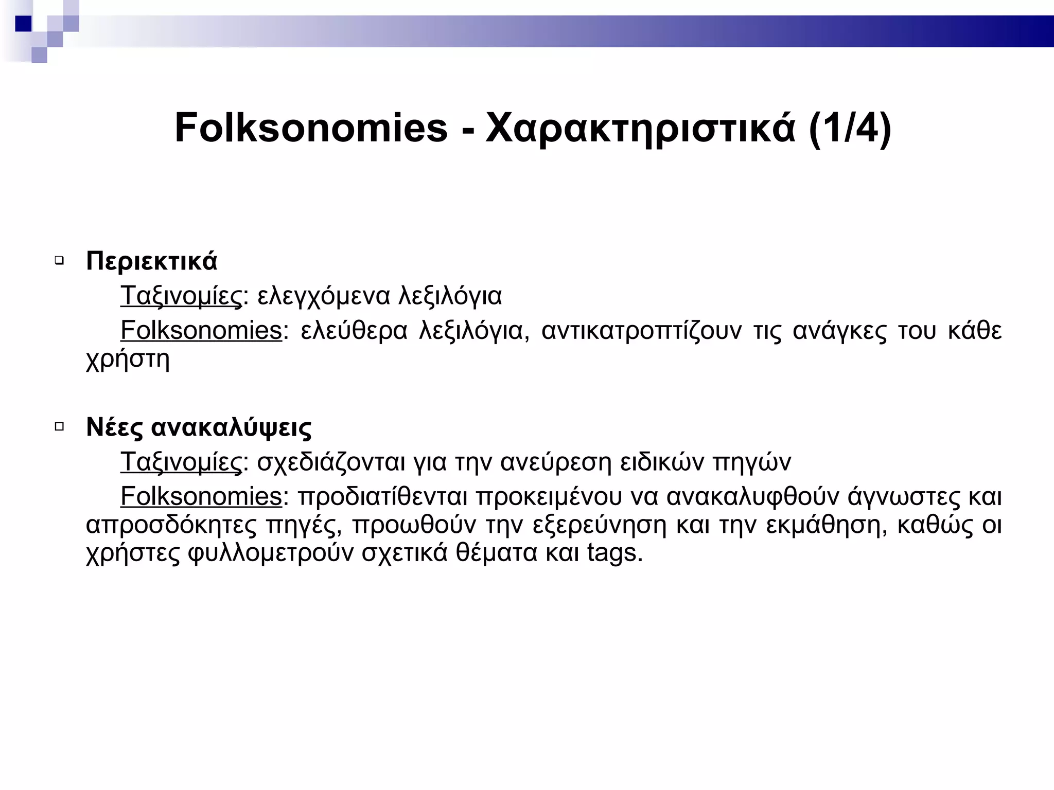 Folksonomies -  Χαρακτηριστικά (1/ 4 ) Περιεκτικά Ταξινομίες : ελεγχόμενα λεξιλόγια Folksonomies : ελεύθερα λεξιλόγια, αντικατροπτίζουν τις ανάγκες του κάθε χρήστη Νέες ανακαλύψεις Ταξινομίες :  σχεδιάζονται για την ανεύρεση ειδικών πηγών  Folksonomies :  προδιατίθενται προκειμένου να ανακαλυφθούν άγνωστες και απροσδόκητες πηγές ,  προωθούν την εξερεύνηση και την εκμάθηση, καθώς οι χρήστες φυλλομετρούν σχετικά θέματα και  tags . 