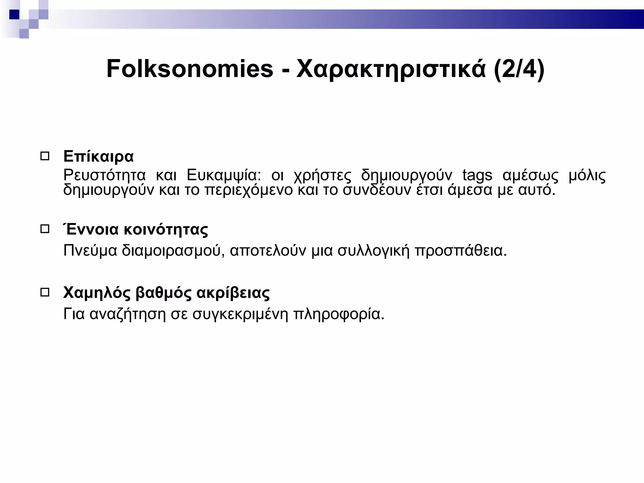 Folksonomies -  Χαρακτηριστικά ( 2 / 4 ) Επίκαιρα Ρευστότητα   και Ευκαμψία: οι χρήστες δημιουργούν  tags  αμέσως μόλις δημιουργούν και το περιεχόμενο και το συνδέουν έτσι άμεσα με αυτό. Έννοια κοινότητας Πνεύμα διαμοιρασμού, αποτελούν μια συλλογική προσπάθεια. Χαμηλός βαθμός ακρίβειας   Για αναζήτηση σε συγκεκριμένη πληροφορία. 