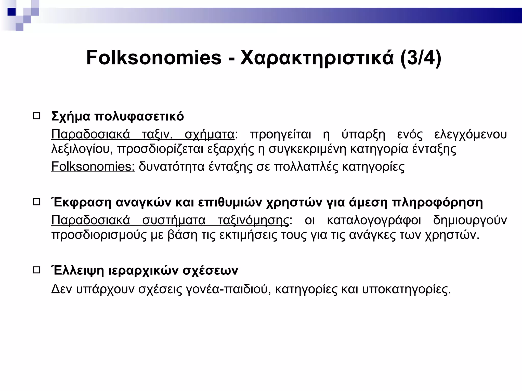 Folksonomies -  Χαρακτηριστικά ( 3 / 4 ) Σχήμα πολυφασετικό Παραδοσιακά ταξιν. σχήματα : προηγείται η ύπαρξη ενός ελεγχόμενου λεξιλογίου, προσδιορίζεται εξαρχής η συγκεκριμένη κατηγορία ένταξης Folksonomies:   δυνατότητα ένταξης σε πολλαπλές κατηγορίες Έκφραση αναγκών και επιθυμιών χρηστών για άμεση πληροφόρηση Παραδοσιακά συστήματα ταξινόμησης : οι καταλογογράφοι δημιουργούν προσδιορισμούς με βάση τις εκτιμήσεις τους για τις ανάγκες των χρηστών. Έλλειψη ιεραρχικών σχέσεων   Δεν υπάρχουν σχέσεις γονέα-παιδιού, κατηγορίες και υποκατηγορίες.   
