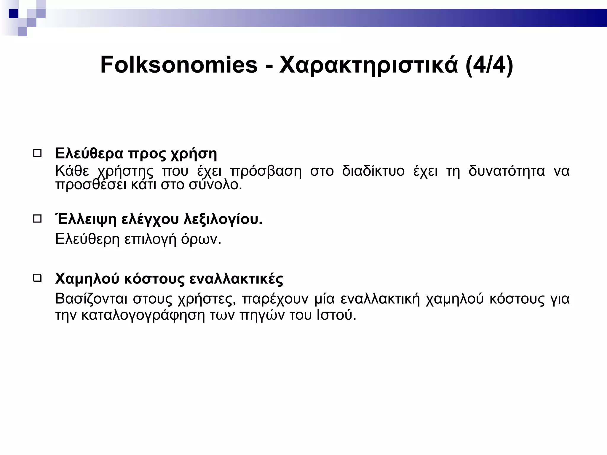 Folksonomies -  Χαρακτηριστικά ( 4 / 4 ) Ελεύθερα προς χρήση Κάθε χρήστης που έχει πρόσβαση στο διαδίκτυο έχει τη δυνατότητα να προσθέσει κάτι στο σύνολο. Έλλειψη ελέγχου λεξιλογίου.   Ελεύθερη επιλογή όρων. Χαμηλού κόστους εναλλακτικές Βασίζονται στους χρήστες, παρέχουν μία εναλλακτική χαμηλού κόστους για την καταλογογράφηση των πηγών του Ιστού. 