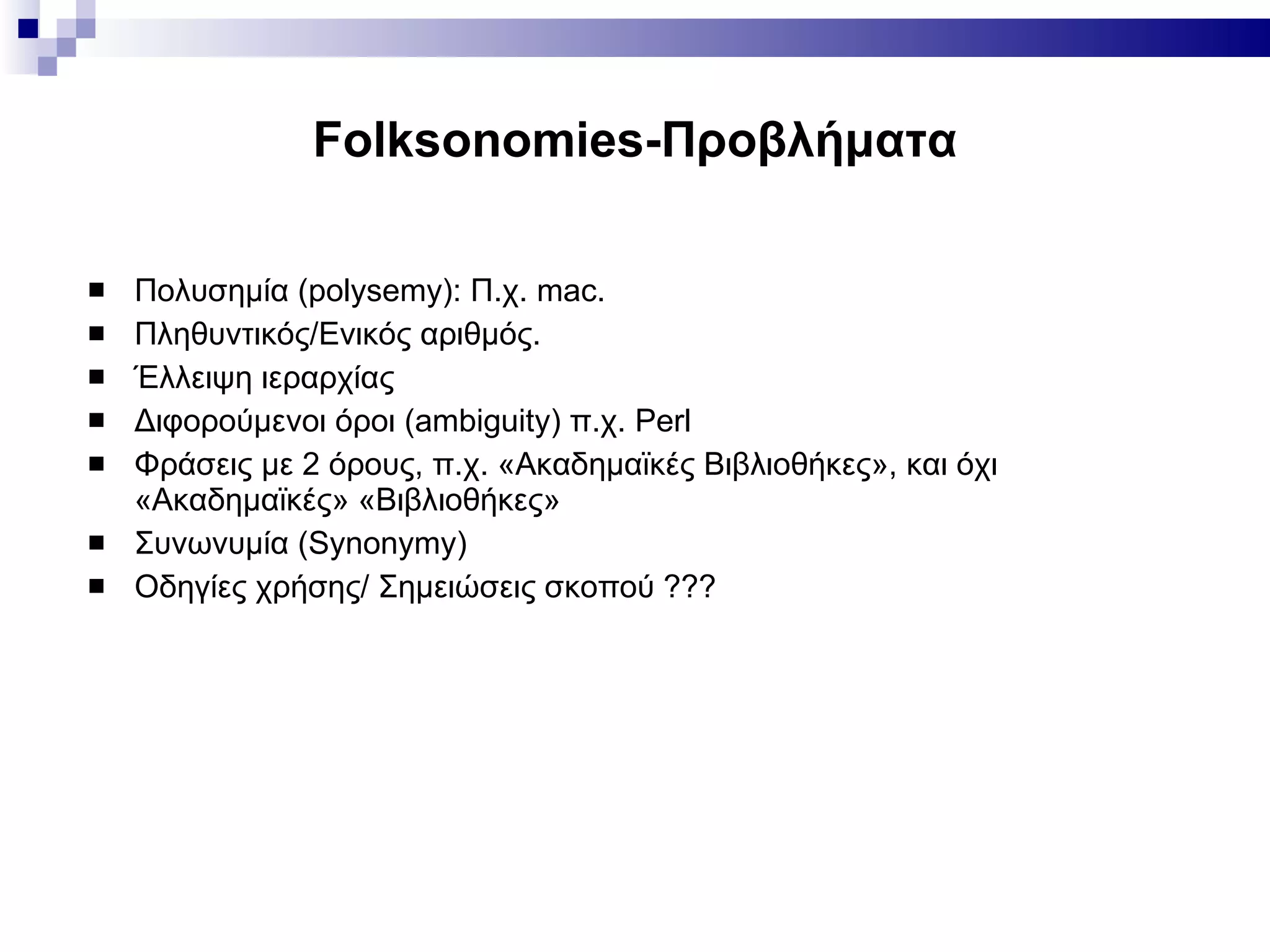 Folksonomies -Προβλήματα Πολυσημία ( polysemy):  Π.χ. mac. Πληθυντικός/Ενικός αριθμός. Έλλειψη ιεραρχίας Διφορούμενοι όροι ( ambiguity)  π.χ.  Perl Φράσεις με 2 όρους, π.χ. «Ακαδημαϊκές Βιβλιοθήκες», και όχι «Ακαδημαϊκές» «Βιβλιοθήκες» Συνωνυμία ( Synonymy) Οδηγίες χρήσης/ Σημειώσεις σκοπού ??? 