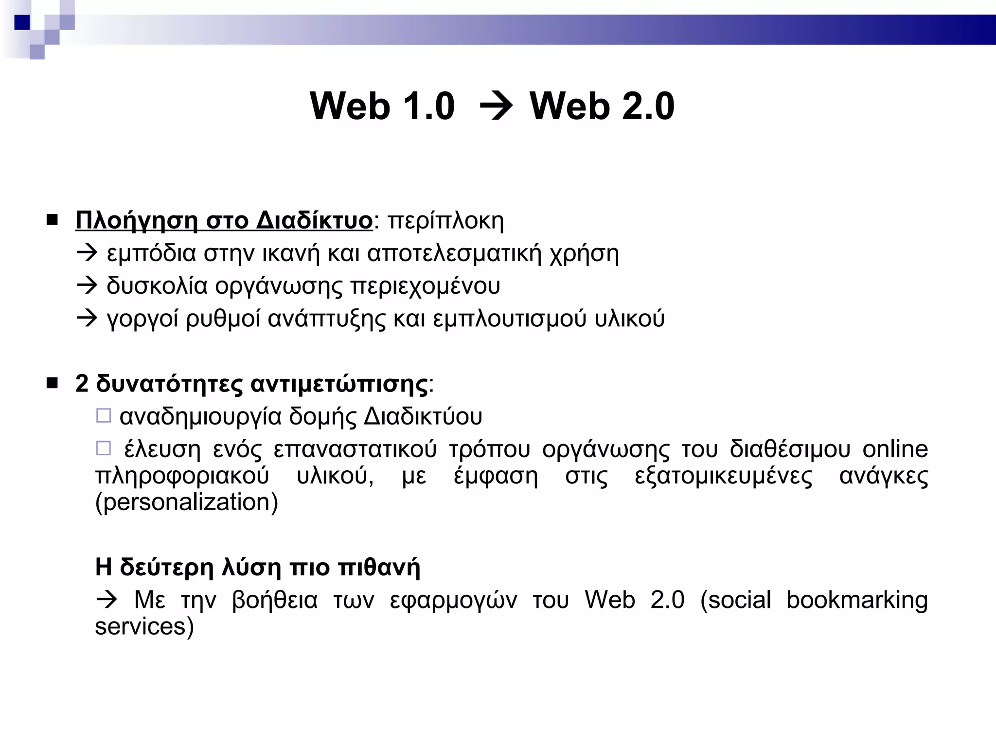 Web 1.0    Web 2.0  Πλοήγηση στο Διαδίκτυο : περίπλοκη     εμπόδια στην ικανή και αποτελεσματική χρήση    δυσκολία οργάνωσης περιεχομένου    γοργοί ρυθμοί ανάπτυξης και εμπλουτισμού υλικού 2 δυνατότητες αντιμετώπισης : αναδημιουργία δομής Διαδικτύου έλευση ενός επαναστατικού τρόπου οργάνωσης του διαθέσιμου  online  πληροφοριακού υλικού, με έμφαση στις εξατομικευμένες ανάγκες  (personalization) Η δεύτερη λύση πιο πιθανή      Με την βοήθεια των εφαρμογών του  Web 2.0 (social bookmarking services) 
