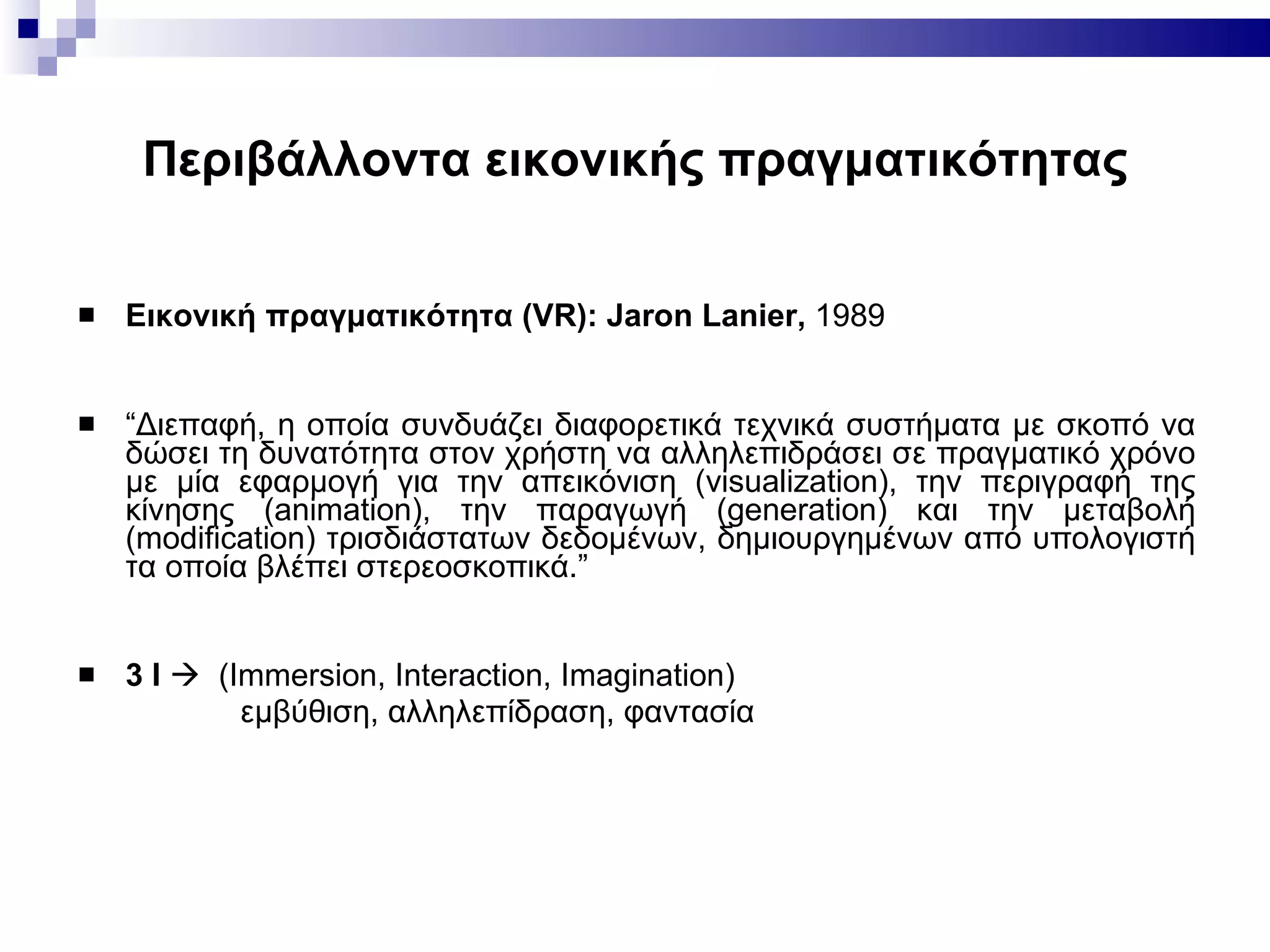 Περιβάλλοντα εικονικής πραγματικότητας Εικονική πραγματικότητα ( VR): Jaron Lanier,  1989  “ Διεπαφή, η οποία συνδυάζει διαφορετικά τεχνικά συστήματα με σκοπό να δώσει τη δυνατότητα στον χρήστη να αλληλεπιδράσει σε πραγματικό χρόνο με μία εφαρμογή για την απεικόνιση (visualization), την περιγραφή της κίνησης (animation), την παραγωγή (generation) και την μεταβολή (modification) τρισδιάστατων δεδομένων, δημιουργημένων από υπολογιστή τα οποία βλέπει στερεοσκοπικά. ”   3 I      (Ιmmersion, Ιnteraction, Ιmagination)   εμβύθιση, αλληλεπίδραση, φαντασία 