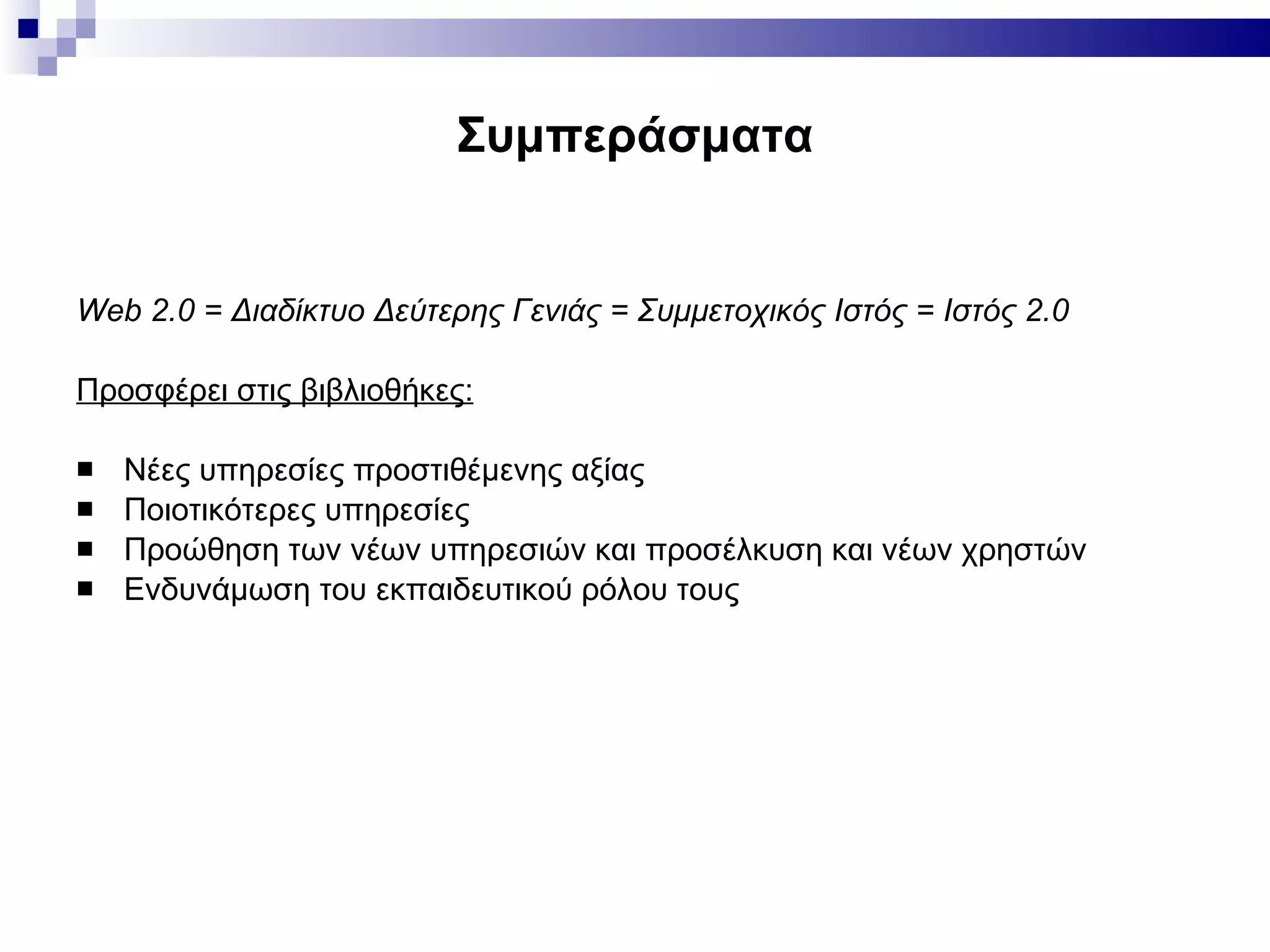 Συμπεράσματα Web 2.0 =  Διαδίκτυο Δεύτερης Γενιάς = Συμμετοχικός Ιστός = Ιστός 2.0 Προσφέρει στις βιβλιοθήκες: Νέες υπηρεσίες προστιθέμενης αξίας Ποιοτικότερες υπηρεσίες  Προώθηση των νέων υπηρεσιών και προσέλκυση και νέων χρηστών Ενδυνάμωση του εκπαιδευτικού ρόλου τους 