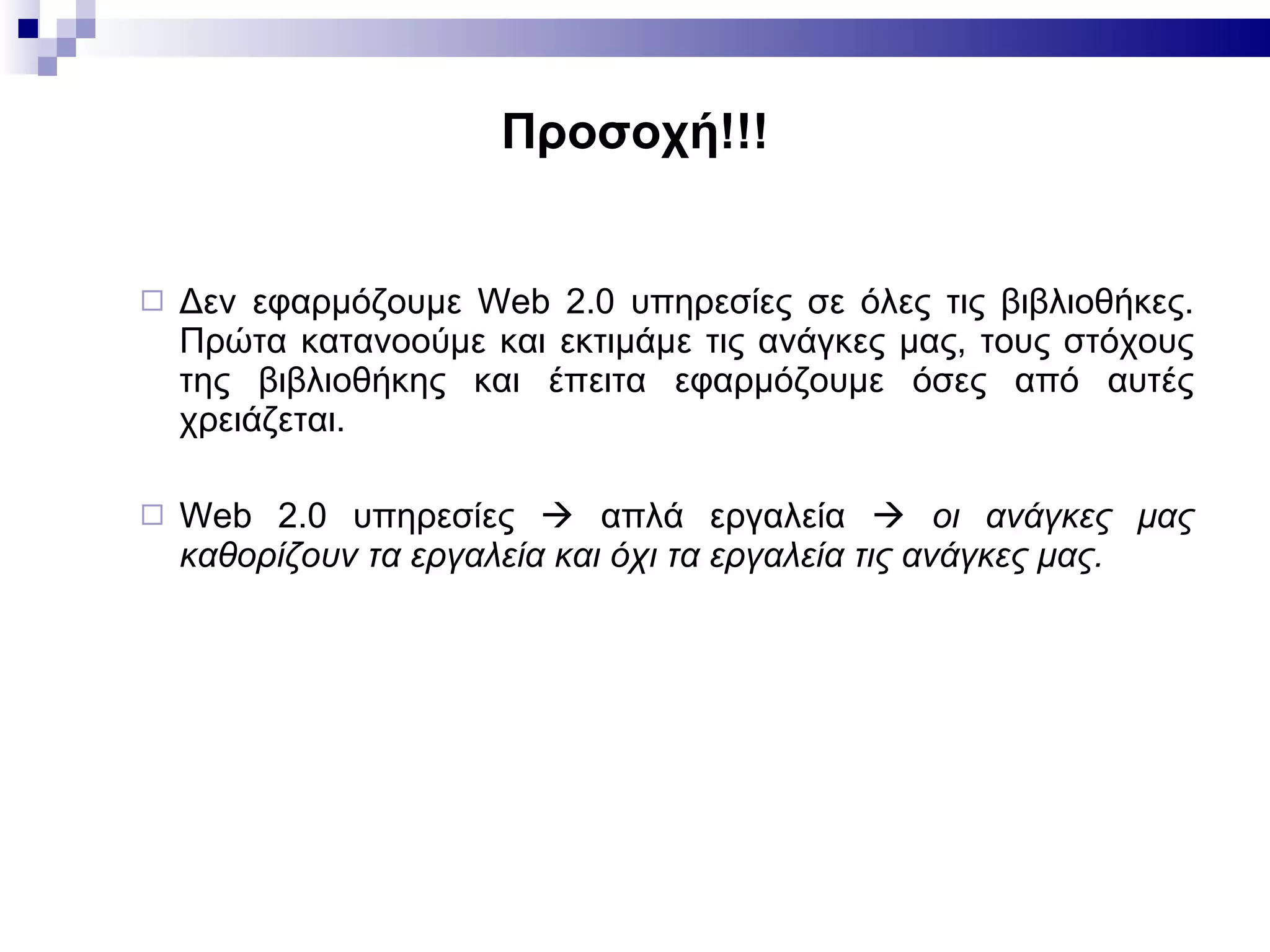 Προσοχή!!! Δεν εφαρμόζουμε  Web 2.0  υπηρεσίες σε όλες τις βιβλιοθήκες. Πρώτα κατανοούμε και εκτιμάμε τις ανάγκες μας, τους στόχους της βιβλιοθήκης και έπειτα εφαρμόζουμε όσες από αυτές χρειάζεται. Web 2.0  υπηρεσίες    απλά εργαλεία     οι ανάγκες μας καθορίζουν τα εργαλεία και όχι τα εργαλεία τις ανάγκες μας.  