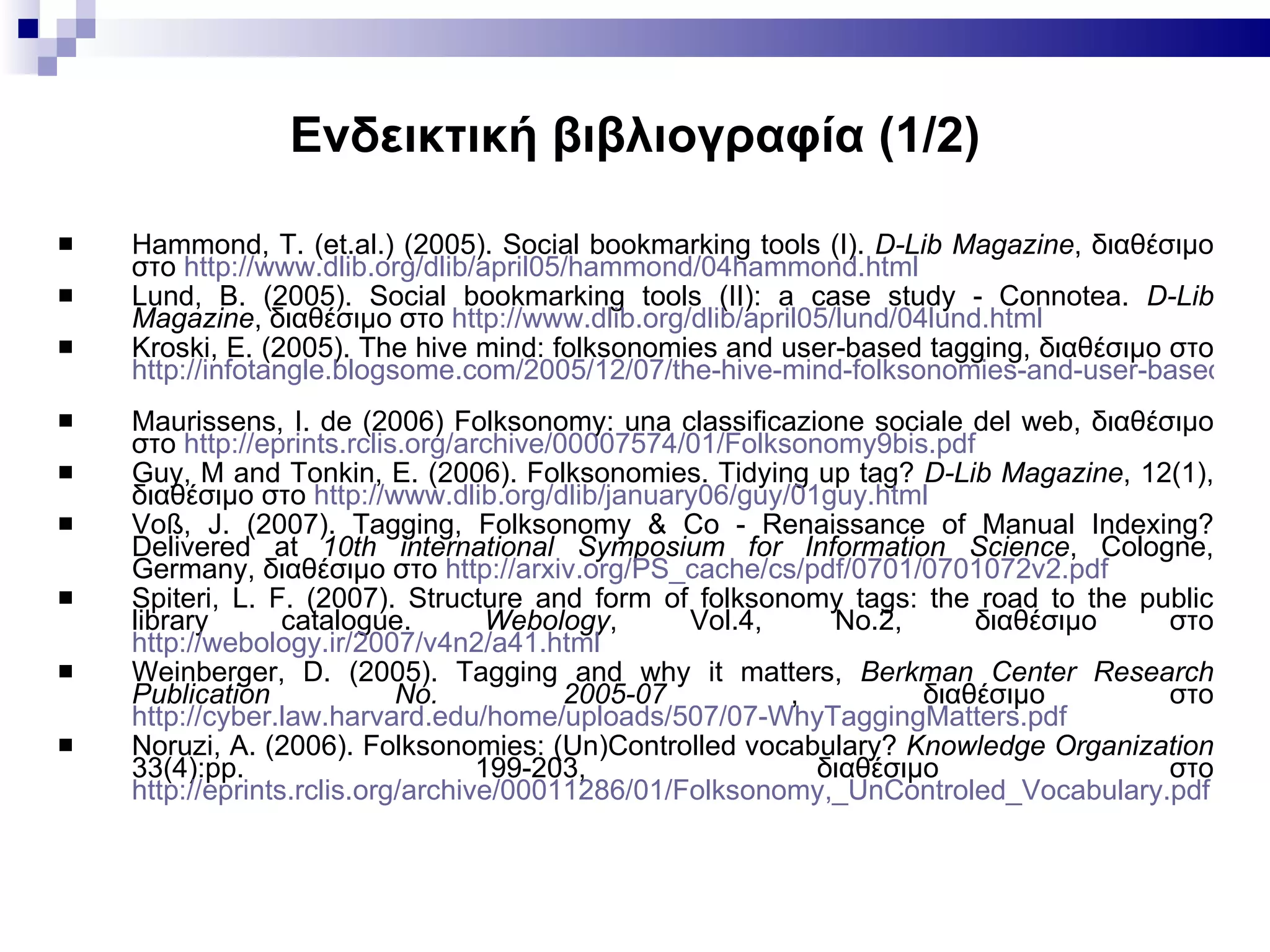 Ενδεικτική βιβλιογραφία  (1/2) Hammond, T. (et.al.) (2005). Social bookmarking tools (I).  D - Lib Magazine , διαθέσιμο στο  http :// www . dlib . org / dlib / april 05/ hammond /04 hammond . html   Lund, B. (2005). Social bookmarking tools (II): a case study - Connotea.  D - Lib Magazine , διαθέσιμο στο  http :// www . dlib . org / dlib / april 05/ lund /04 lund . html Kroski, E. (2005). The hive mind: folksonomies and user-based tagging,  διαθέσιμο   στο   http://infotangle.blogsome.com/2005/12/07/the-hive-mind-folksonomies-and-user-based-tagging/   Maurissens, I. de (2006) Folksonomy: una classificazione sociale del web,  διαθέσιμο   στο   http://eprints.rclis.org/archive/00007574/01/Folksonomy9bis.pdf   Guy, M and Tonkin, E. (2006). Folksonomies. Tidying up tag?  D - Lib Magazine , 12(1), διαθέσιμο στο  http :// www . dlib . org / dlib / january 06/ guy /01 guy . html Voß, J. (2007). Tagging, Folksonomy & Co - Renaissance of Manual Indexing? Delivered at  10th international Symposium for Information Science , Cologne, Germany,  διαθέσιμο   στο   http://arxiv.org/PS_cache/cs/pdf/0701/0701072v2.pdf   Spiteri, L. F. (2007). Structure and form of folksonomy tags: the road to the public library catalogue.  Webology , Vol.4, No.2,  διαθέσιμο   στο   http://webology.ir/2007/v4n2/a41.html   Weinberger, D. (2005). Tagging and why it matters,  Berkman Center Research Publication No. 2005-07  ,  διαθέσιμο   στο   http://cyber.law.harvard.edu/home/uploads/507/07-WhyTaggingMatters.pdf   Noruzi, A. (2006). Folksonomies: (Un)Controlled vocabulary?  Knowledge Organization  33(4):pp. 199-203,  διαθέσιμο   στο   http://eprints.rclis.org/archive/00011286/01/Folksonomy,_UnControled_Vocabulary.pdf   