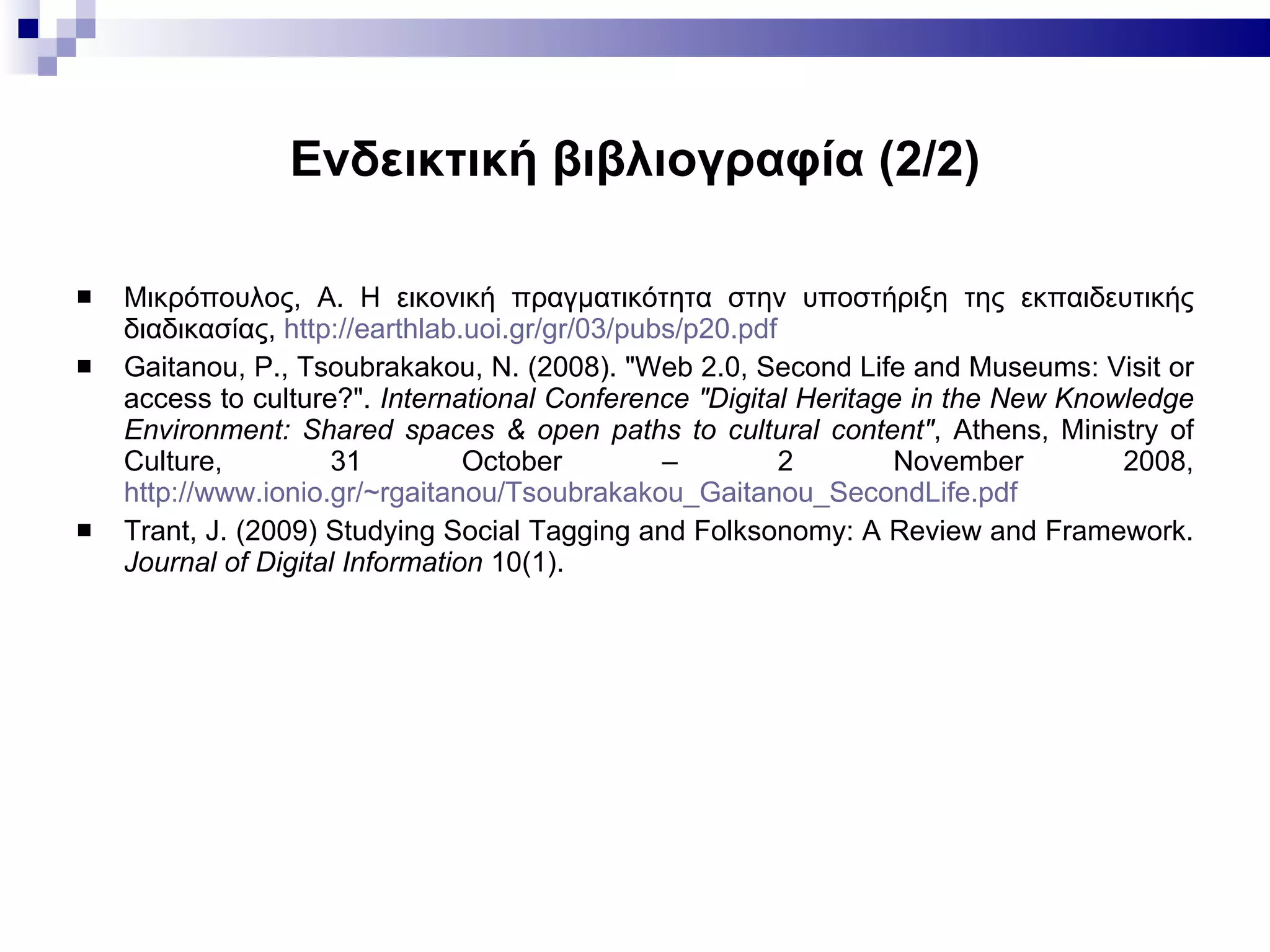 Ενδεικτική βιβλιογραφία  (2/2) Μικρόπουλος, Α. Η εικονική πραγματικότητα στην υποστήριξη της εκπαιδευτικής διαδικασίας ,  http://earthlab.uoi.gr/gr/03/pubs/p20.pdf Gaitanou,  P.,  Tsoubrakakou , N.  (2008). "Web 2.0, Second Life and Museums: Visit or access to culture?".  International Conference "Digital Heritage in the New Knowledge Environment: Shared spaces & open paths to cultural content" , Athens, Ministry of Culture,  31 October – 2 November 2008,  http://www.ionio.gr/~rgaitanou/Tsoubrakakou_Gaitanou_SecondLife.pdf   Trant, J .  (2009) Studying Social Tagging and Folksonomy: A Review and Framework.  Journal of Digital Information  10(1). 