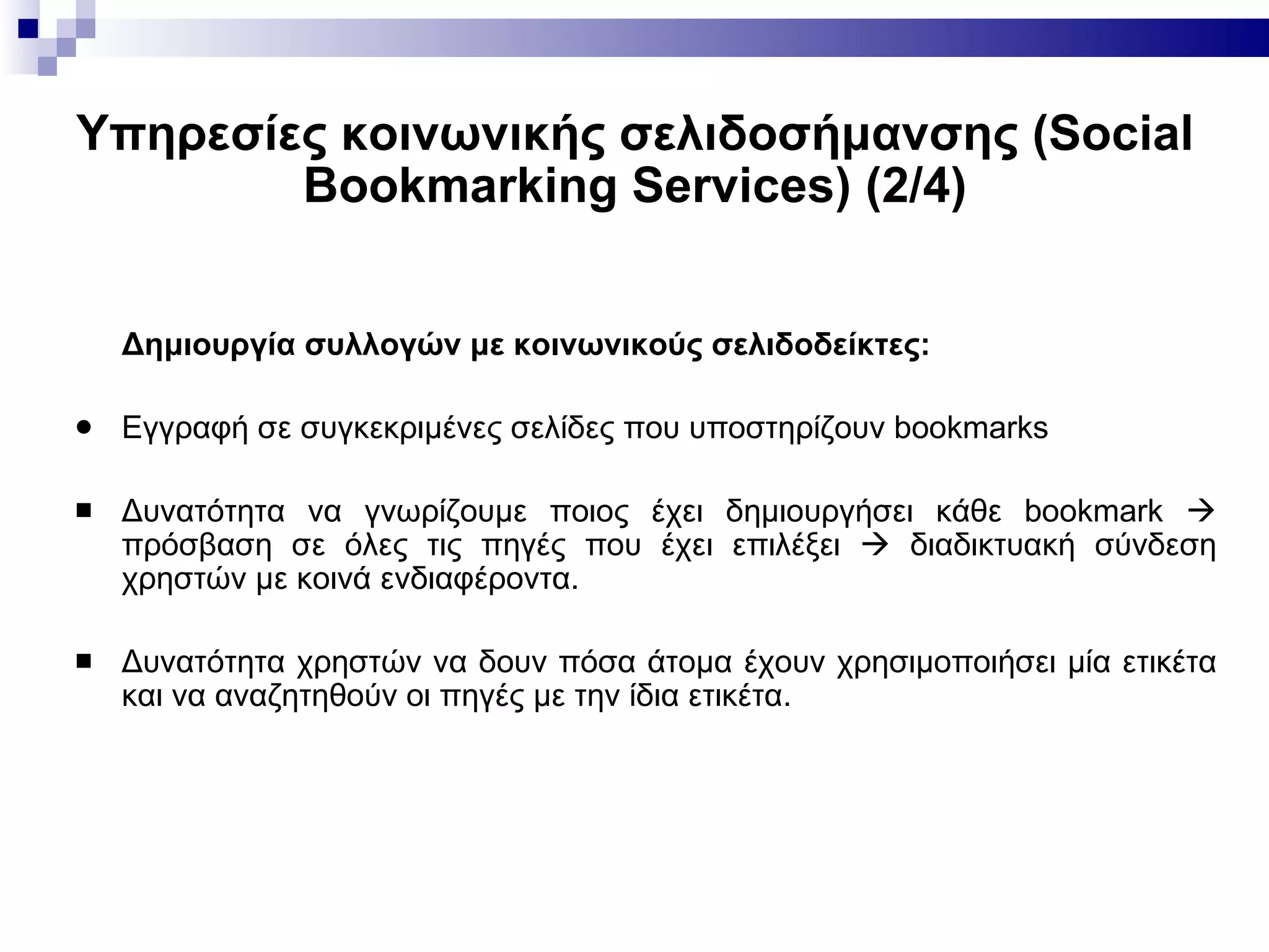 Υπηρεσίες κοινωνικής σελιδοσήμανσης ( Social Bookmarking Services ) (2/4) Δημιουργία συλλογών  με  κοινωνικούς σελιδοδείκτες : E γγραφή σε συγκεκριμένες σελίδες που υποστηρίζουν bookmarks Δυνατότητα να γνωρίζουμε ποιος έχει δημιουργήσει κάθε  bookmark    πρόσβαση σε όλες τις πηγές που έχει επιλέξει    διαδικτυακή σύνδεση χρηστών με κοινά ενδιαφέροντα. Δυνατότητα χρηστών να δουν πόσα άτομα έχουν χρησιμοποιήσει μία ετικέτα και να αναζητηθούν οι πηγές με την ίδια ετικέτα. 