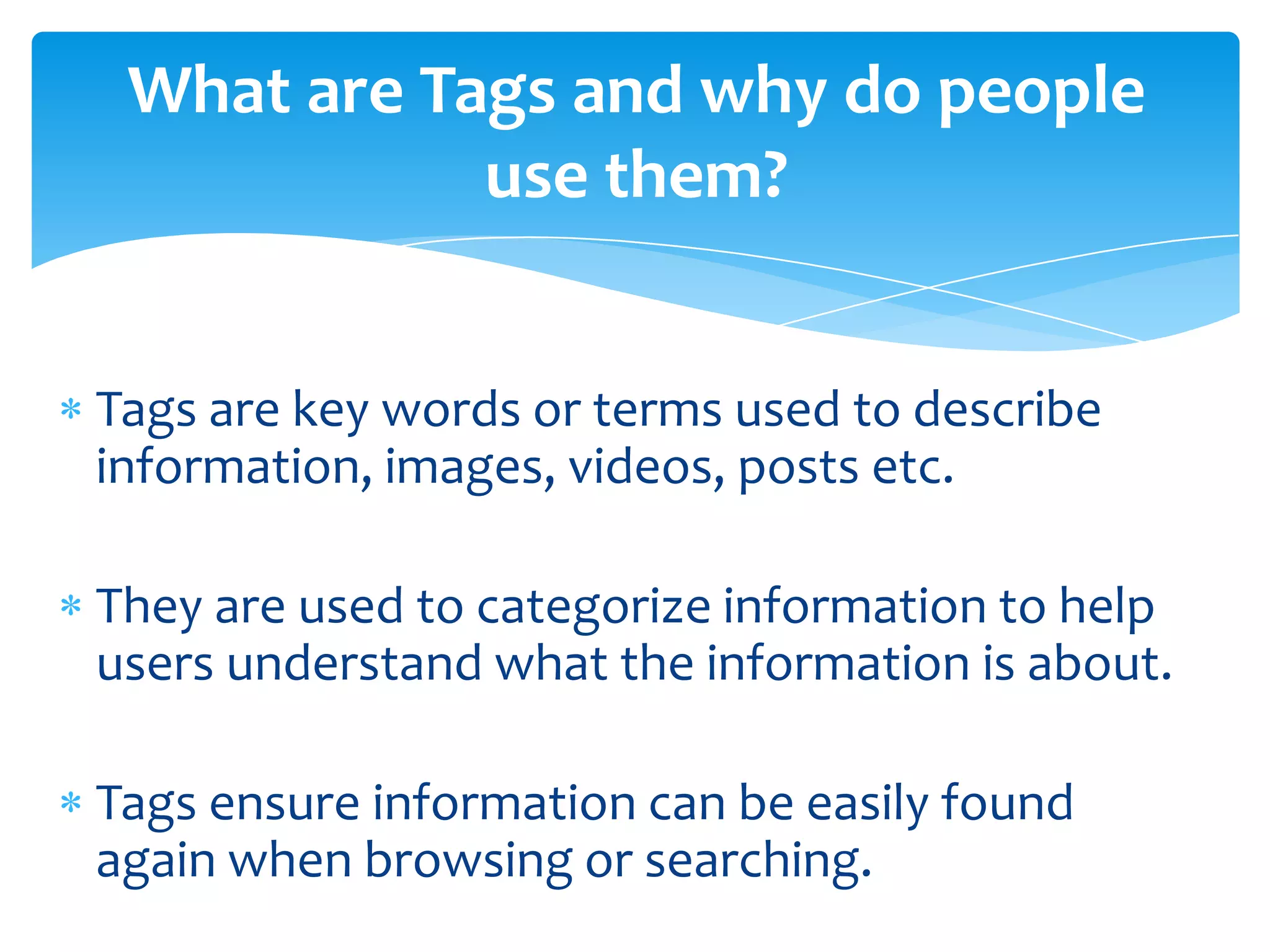 Tags are key words or terms used to describe
information, images, videos, posts etc.
They are used to categorize information to help
users understand what the information is about.
Tags ensure information can be easily found
again when browsing or searching.
What are Tags and why do people
use them?