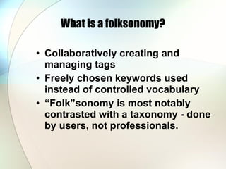 What is a folksonomy? Collaboratively creating and managing tags Freely chosen keywords used instead of controlled vocabulary “ Folk”sonomy is most notably contrasted with a taxonomy - done by users, not professionals. 