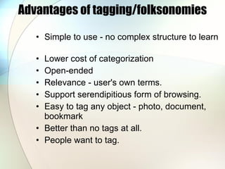 Advantages of tagging/folksonomies Simple to use - no complex structure to learn Lower cost of categorization Open-ended  Relevance - user's own terms.  Support serendipitious form of browsing. Easy to tag any object - photo, document, bookmark Better than no tags at all.  People want to tag. 
