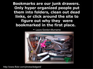Bookmarks are our junk drawers.  Only hyper organized people put them into folders, clean out dead links, or click around the site to figure out why they  were bookmarked in the first place.  -   Laura Gordon-Murname http://www.flickr.com/photos/ledgard/ 