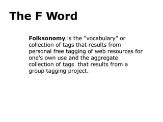 The F Word Folksonomy  is the “vocabulary” or collection of tags that results from personal free tagging of web resources for one’s own use and the aggregate collection of tags  that results from a group tagging project.  