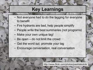Key Learnings Not everyone had to do the tagging for everyone to benefit Fire hydrants are bad, help people simplify People write the best summaries (not programs) Make your own unique tag! Be open – do not limit the crowd Get the word out; promote your tag Encourage conversation, real conversation http://www.flickr.com/photos/joeshlabotnik/ 