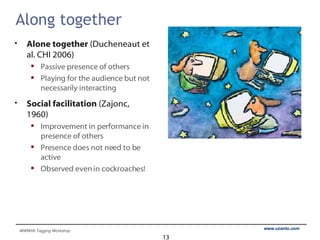 Along together Alone together  (Ducheneaut et al. CHI 2006) Passive presence of others Playing for the audience but not necessarily interacting Social facilitation  (Zajonc, 1960) Improvement in performance in presence of others Presence does not need to be active Observed even in cockroaches! 