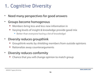 1. Cognitive Diversity Need many perspectives for good answers Groups become homogenous Members bring less and less new information in Varying levels of insight & knowledge provide good mix Better than everyone having a lot of knowledge! Diversity reduces groupthink Groupthink works by shielding members from outside opinions Rationalize away counterarguments Diversity reduces conformity Chance that you will change opinion to match group 