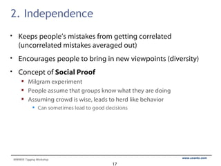 2. Independence Keeps people’s mistakes from getting correlated (uncorrelated mistakes averaged out) Encourages people to bring in new viewpoints (diversity) Concept of  Social Proof Milgram experiment People assume that groups know what they are doing Assuming crowd is wise, leads to herd like behavior Can sometimes lead to good decisions 