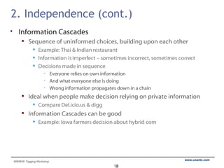 2. Independence (cont.) Information Cascades Sequence of uninformed choices, building upon each other Example: Thai & Indian restaurant Information is imperfect – sometimes incorrect, sometimes correct Decisions made in sequence Everyone relies on own information And what everyone else is doing Wrong information propagates down in a chain Ideal when people make decision relying on private information Compare Del.icio.us & digg Information Cascades can be good Example: Iowa farmers decision about hybrid corn 