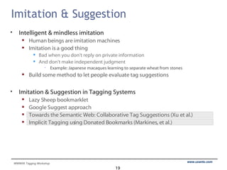 Imitation & Suggestion  Intelligent & mindless imitation Human beings are imitation machines Imitation is a good thing Bad when you don’t reply on private information And don’t make independent judgment Example: Japanese macaques learning to separate wheat from stones Build some method to let people evaluate tag suggestions Imitation & Suggestion in Tagging Systems Lazy Sheep bookmarklet Google Suggest approach Towards the Semantic Web: Collaborative Tag Suggestions (Xu et al.) Implicit Tagging using Donated Bookmarks (Markines, et al.) 