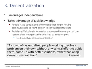 3. Decentralization Encourages independence Takes advantage of tacit knowledge People have specialized knowledge that might not be  communicable to right person in centralized structure Problems: Valuable information uncovered in one part of the system does not get communicated to another part Need some type of loose coordination “ A crowd of decentralized people working to solve a problem on their own without any central effort to guide them, come up with better solutions, rather than a top-down driven solution.”   Suroweicki 