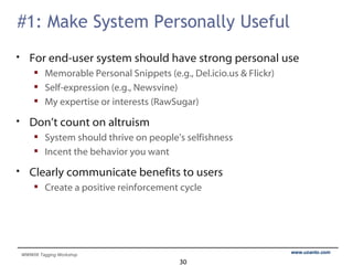 #1: Make System Personally Useful For end-user system should have strong personal use Memorable Personal Snippets (e.g., Del.icio.us & Flickr) Self-expression (e.g., Newsvine) My expertise or interests (RawSugar) Don’t count on altruism System should thrive on people’s selfishness Incent the behavior you want Clearly communicate benefits to users Create a positive reinforcement cycle 
