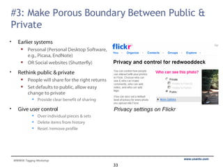 #3: Make Porous Boundary Between Public & Private Earlier systems Personal (Personal Desktop Software, e.g., Picasa, EndNote) OR Social websites (Shutterfly) Rethink public & private People will share for the right returns Set defaults to public, allow easy change to private Provide clear benefit of sharing Give user control Over individual pieces & sets Delete items from history Reset /remove profile  Privacy settings on Flickr 