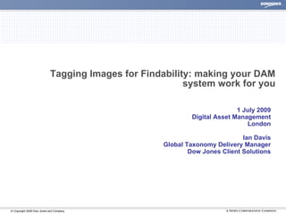 Tagging Images for Findability: making your DAM
                                                        system work for you

                                                                           1 July 2009
                                                            Digital Asset Management
                                                                              London

                                                                            Ian Davis
                                                   Global Taxonomy Delivery Manager
                                                           Dow Jones Client Solutions




© Copyright 2008 Dow Jones and Company                                                   |
 