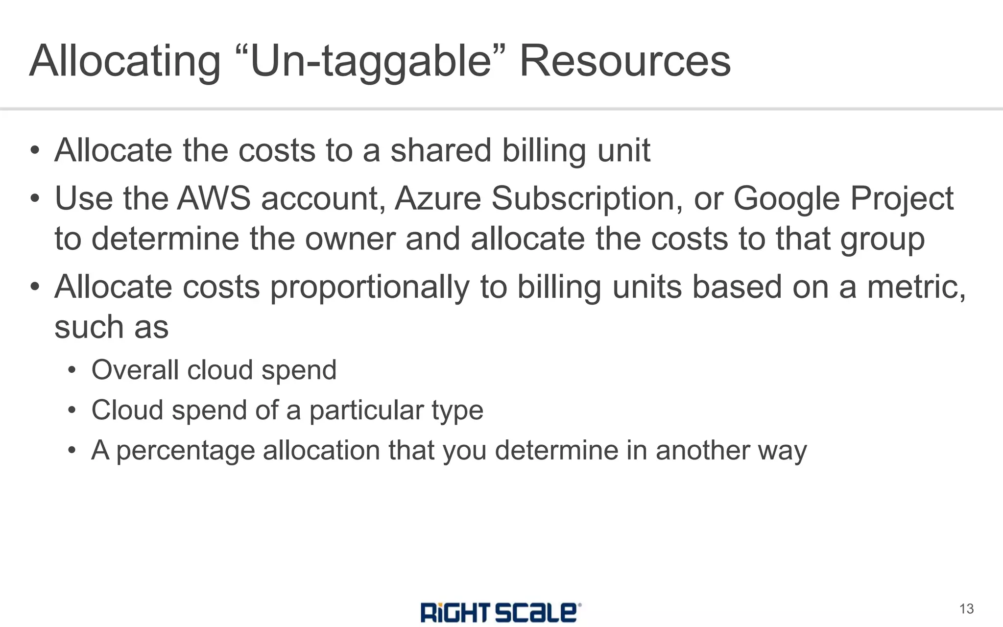 • Allocate the costs to a shared billing unit
• Use the AWS account, Azure Subscription, or Google Project
to determine the owner and allocate the costs to that group
• Allocate costs proportionally to billing units based on a metric,
such as
• Overall cloud spend
• Cloud spend of a particular type
• A percentage allocation that you determine in another way
Allocating “Un-taggable” Resources
13
 