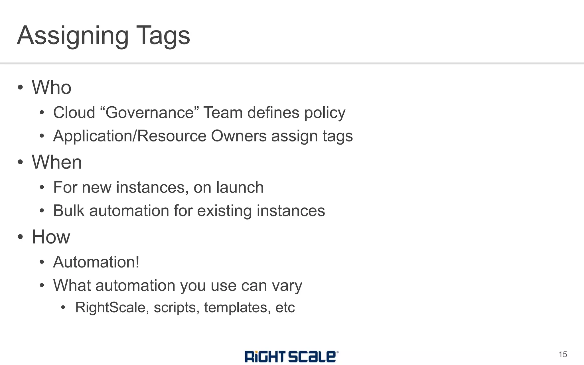 • Who
• Cloud “Governance” Team defines policy
• Application/Resource Owners assign tags
• When
• For new instances, on launch
• Bulk automation for existing instances
• How
• Automation!
• What automation you use can vary
• RightScale, scripts, templates, etc
Assigning Tags
15
 
