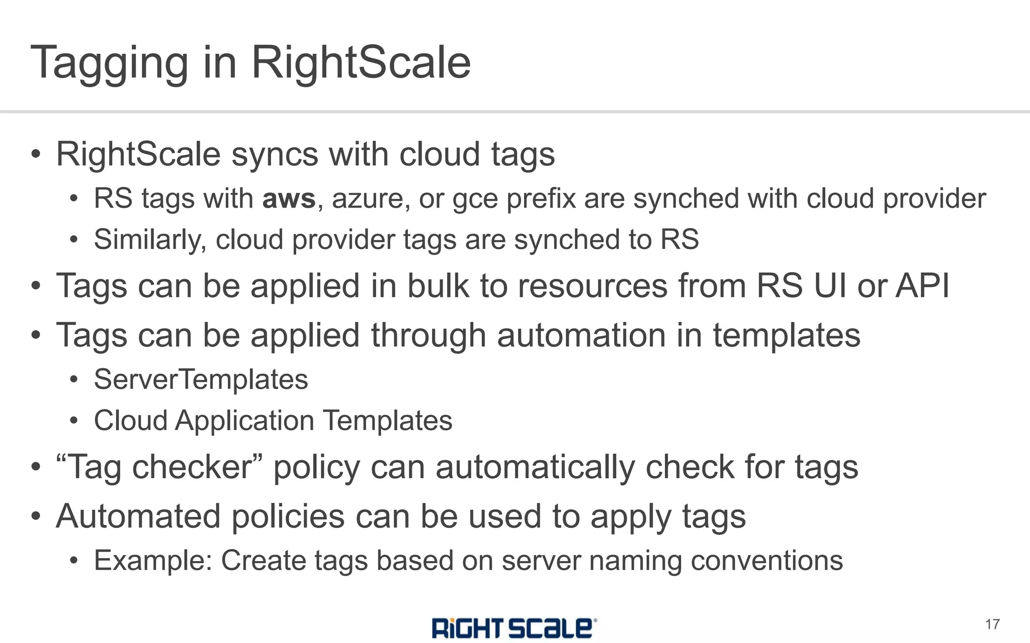 • RightScale syncs with cloud tags
• RS tags with aws, azure, or gce prefix are synched with cloud provider
• Similarly, cloud provider tags are synched to RS
• Tags can be applied in bulk to resources from RS UI or API
• Tags can be applied through automation in templates
• ServerTemplates
• Cloud Application Templates
• “Tag checker” policy can automatically check for tags
• Automated policies can be used to apply tags
• Example: Create tags based on server naming conventions
Tagging in RightScale
17
 