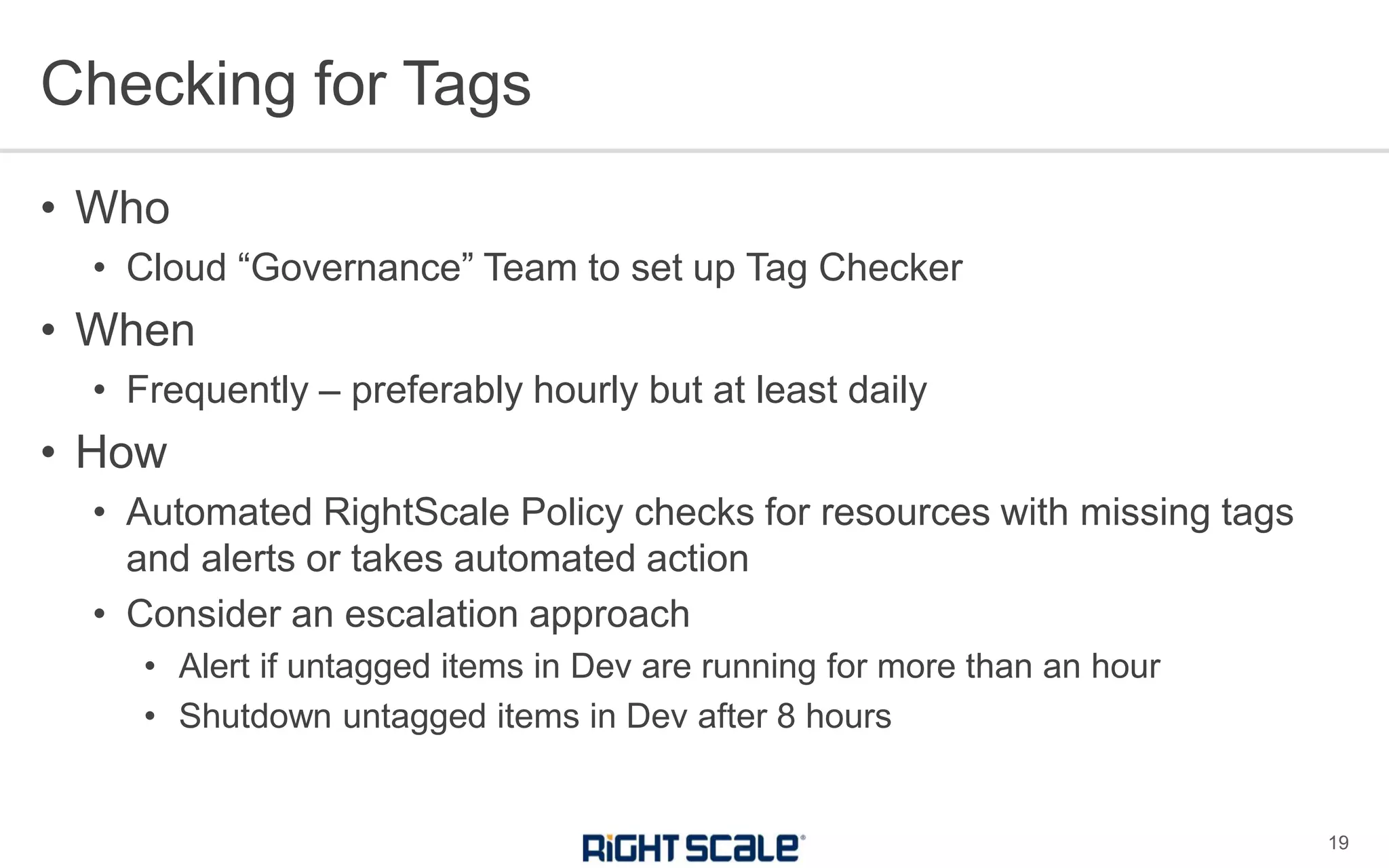 • Who
• Cloud “Governance” Team to set up Tag Checker
• When
• Frequently – preferably hourly but at least daily
• How
• Automated RightScale Policy checks for resources with missing tags
and alerts or takes automated action
• Consider an escalation approach
• Alert if untagged items in Dev are running for more than an hour
• Shutdown untagged items in Dev after 8 hours
Checking for Tags
19
 