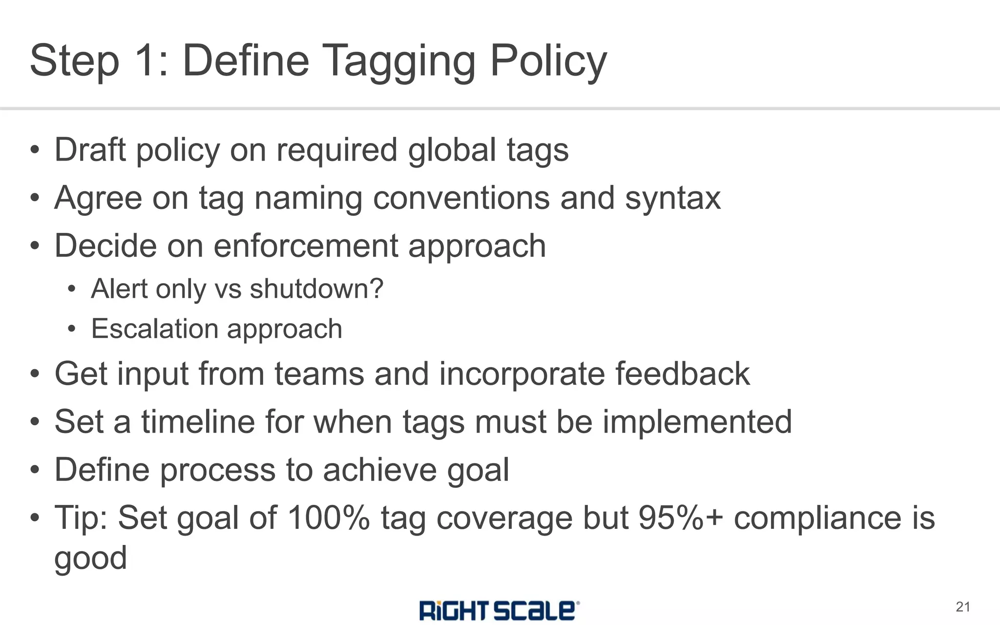 Step 1: Define Tagging Policy
21
• Draft policy on required global tags
• Agree on tag naming conventions and syntax
• Decide on enforcement approach
• Alert only vs shutdown?
• Escalation approach
• Get input from teams and incorporate feedback
• Set a timeline for when tags must be implemented
• Define process to achieve goal
• Tip: Set goal of 100% tag coverage but 95%+ compliance is
good
 
