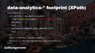 data-analytics-* footprint (XPath)
(function(){
var matches = document.evaluate(
"//@*[starts-with(name(),'data-analytics-')]",
document,
null,
XPathResult.ORDERED_NODE_SNAPSHOT_TYPE,
null
);
var i = matches.snapshotLength;
while(i--) console.log(matches.snapshotItem(i));
})();
@albangerome
 