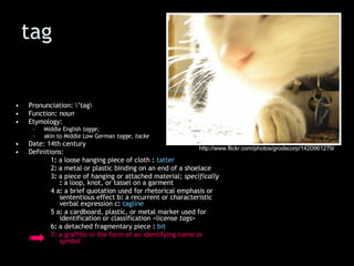 tag Pronunciation: \’tag\  Function:  noun   Etymology:  Middle English  tagge;   akin to Middle Low German  tagge, tacke Date: 14th century Definitions: 1 :  a loose hanging piece of cloth  :   tatter 2 :  a metal or plastic binding on an end of a shoelace 3 :  a piece of hanging or attached material;  specifically   :  a loop, knot, or tassel on a garment 4 a :  a brief quotation used for rhetorical emphasis or sententious effect b :  a recurrent or characteristic verbal expression c :   tagline   5 a :  a cardboard, plastic, or metal marker used for identification or classification <license  tags >  6 :  a detached fragmentary piece  :   bit 7 :  a graffito in the form of an identifying name or symbol http://www.flickr.com/photos/grodscorp/1420961279/ 