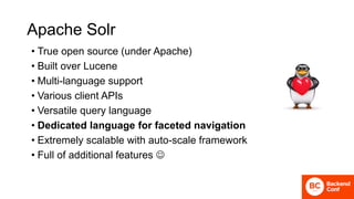 Apache Solr
• True open source (under Apache)
• Built over Lucene
• Multi-language support
• Various client APIs
• Versatile query language
• Dedicated language for faceted navigation
• Extremely scalable with auto-scale framework
• Full of additional features 
 