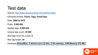 Test data
Source: http://data.stackexchange.com/stackoverflow
Extracted entities: Posts, Tags, PostsTags
Date: 2008 to 2012
Posts: 3 000 000
Applied tags: 8 000 000
Unique tags count: 30 000
Max tags count for a post: 5
Max tag length: 34
Hardware: VirtualBox, 2 Virtual core 2,6 Ghz, 2 Gb memory, JVM Memory 512 Mb
 