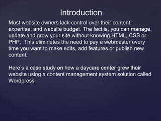 Introduction
Most website owners lack control over their content,
expertise, and website budget. The fact is, you can manage,
update and grow your site without knowing HTML, CSS or
PHP. This eliminates the need to pay a webmaster every
time you want to make edits, add features or publish new
content.

Here’s a case study on how a daycare center grew their
website using a content management system solution called
Wordpress
 