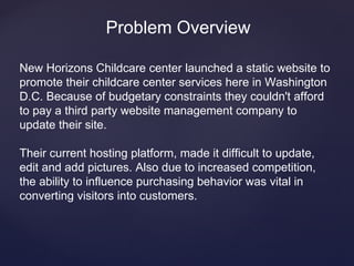 Problem Overview

New Horizons Childcare center launched a static website to
promote their childcare center services here in Washington
D.C. Because of budgetary constraints they couldn't afford
to pay a third party website management company to
update their site.

Their current hosting platform, made it difficult to update,
edit and add pictures. Also due to increased competition,
the ability to influence purchasing behavior was vital in
converting visitors into customers.
 