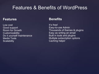 Features & Benefits of WordPress

Features                     Benefits
Low cost                     It’s free!
Good support                 Easy-to-use Admin
Room for Growth              Thousands of themes & plugins
Customizability              Easy as writing an email
Do it yourself maintenance   Built in tools and plugins
Media Tools                  Multiple subscription options
Scalability                  Caching helps!
 