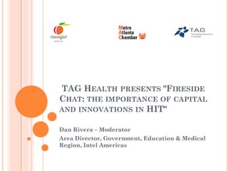 TAG HEALTH PRESENTS "FIRESIDE
CHAT: THE IMPORTANCE OF CAPITAL
AND INNOVATIONS IN HIT"

Dan Rivera – Moderator
Area Director, Government, Education & Medical
Region, Intel Americas
 