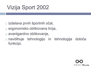 Vizija Sport 2002
 izdelava prvih športnih očal,
 ergonomsko oblikovana linija,
 avantgardno oblikovanje,
 navdihuje tehnologijo in tehnologija določa
funkcijo.
 