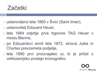 Začetki
 ustanovljeno leta 1860 v Švici (Saint Imier),
 ustanovitelj Edouard Heuer,
 leta 1864 odprtje prve trgovine TAG Heuer v
mestu Bienne,
 po Edouardovi smrti leta 1872, sinova Jules in
Charles prevzameta podjetje,
 leta 1890 prvi proizvajalec ur, ki je pričel z
velikoserijsko prodajo kronografov.
 