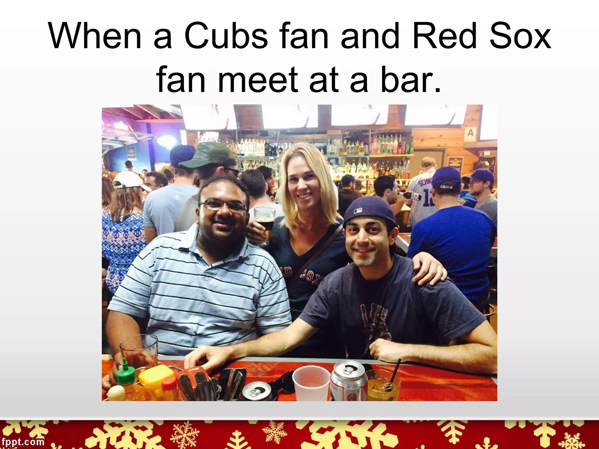 When a Cubs fan and Red Sox
fan meet at a bar.
 