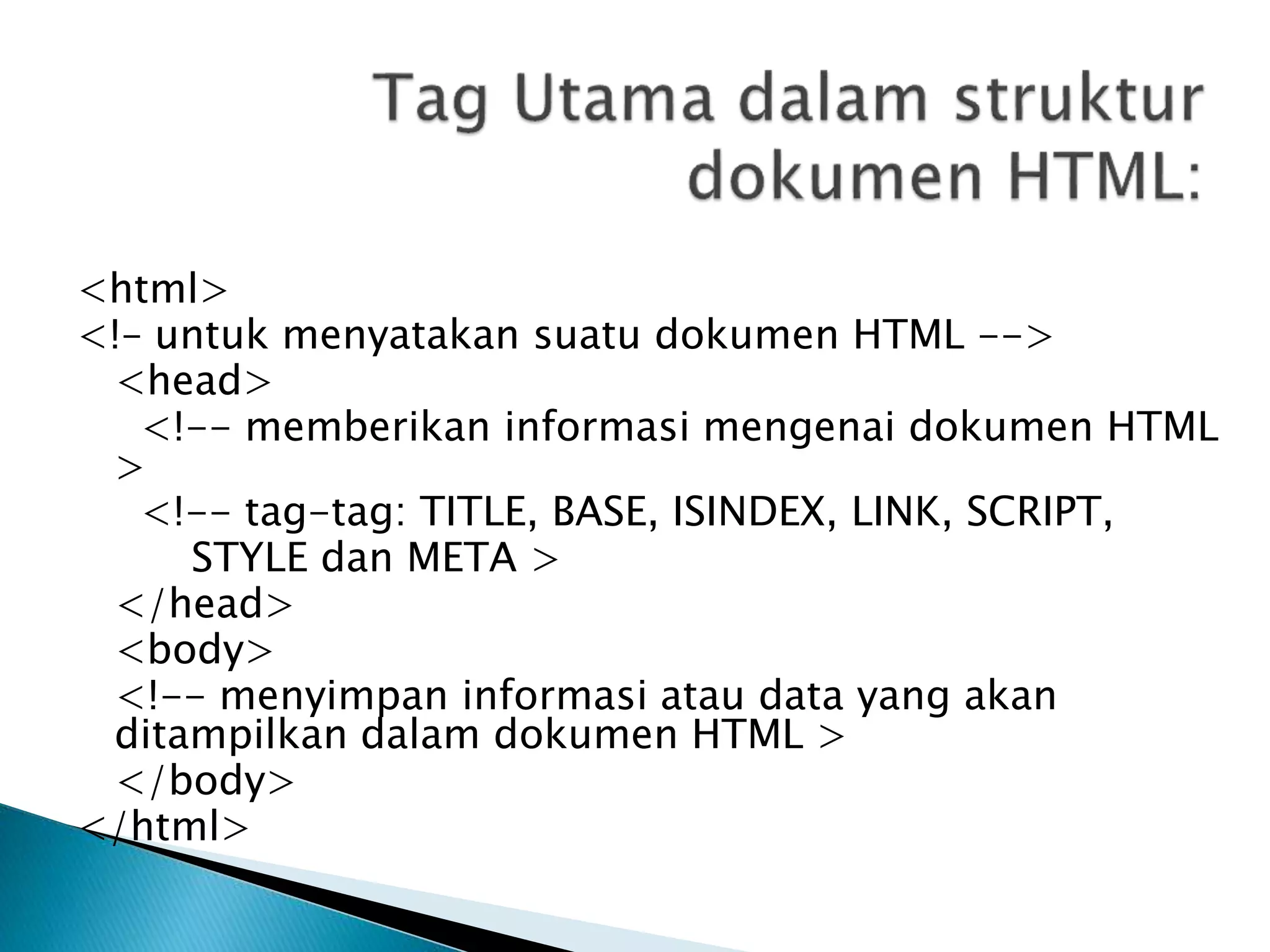 <html>
<!– untuk menyatakan suatu dokumen HTML -->
<head>
<!-- memberikan informasi mengenai dokumen HTML
>
<!-- tag-tag: TITLE, BASE, ISINDEX, LINK, SCRIPT,
STYLE dan META >
</head>
<body>
<!-- menyimpan informasi atau data yang akan
ditampilkan dalam dokumen HTML >
</body>
</html>
 