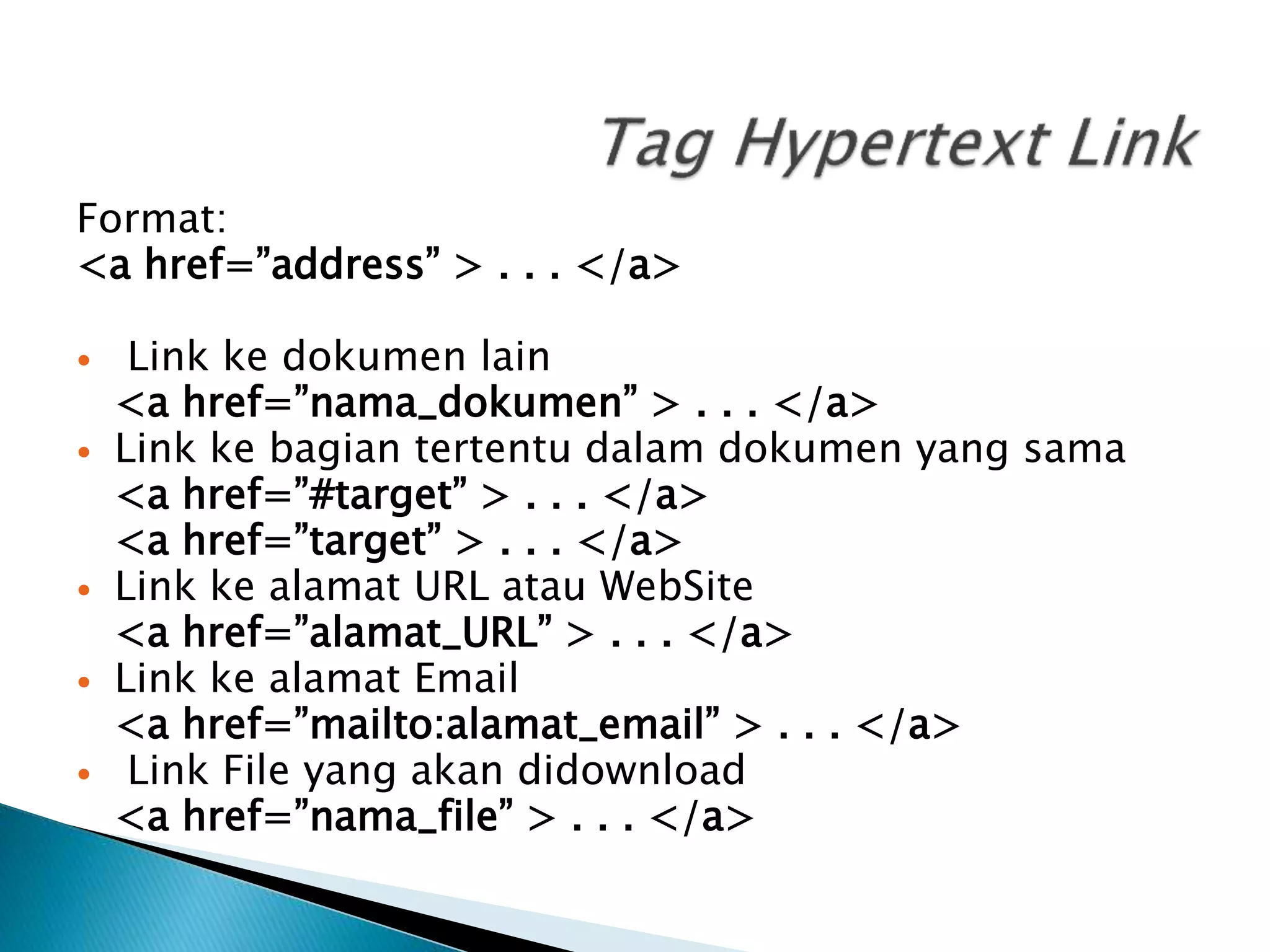 Format:
<a href=”address” > . . . </a>
 Link ke dokumen lain
<a href=”nama_dokumen” > . . . </a>
 Link ke bagian tertentu dalam dokumen yang sama
<a href=”#target” > . . . </a>
<a href=”target” > . . . </a>
 Link ke alamat URL atau WebSite
<a href=”alamat_URL” > . . . </a>
 Link ke alamat Email
<a href=”mailto:alamat_email” > . . . </a>
 Link File yang akan didownload
<a href=”nama_file” > . . . </a>
 