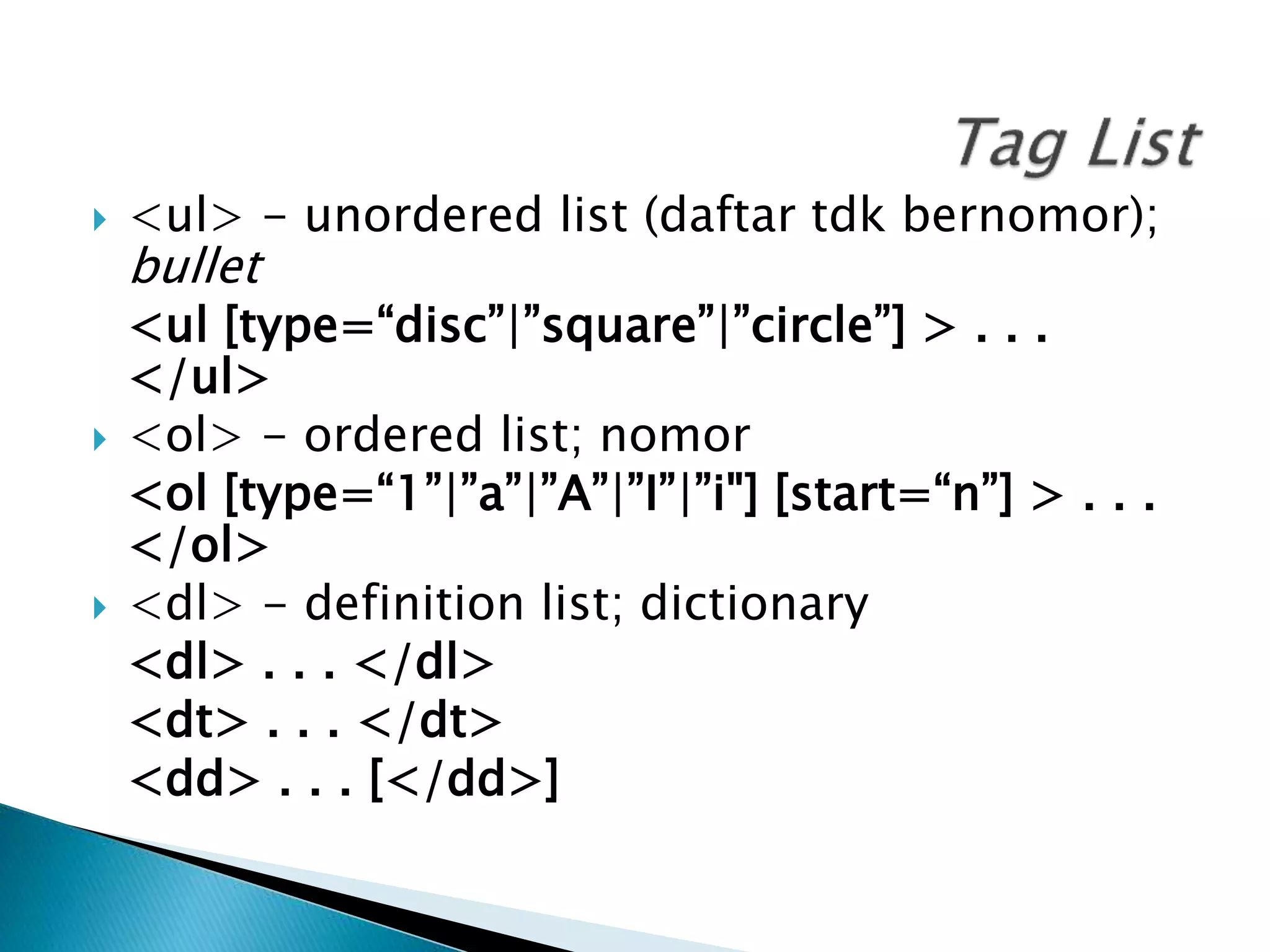  <ul> - unordered list (daftar tdk bernomor);
bullet
<ul [type=“disc”|”square”|”circle”] > . . .
</ul>
 <ol> - ordered list; nomor
<ol [type=“1”|”a”|”A”|”I”|”i"] [start=“n”] > . . .
</ol>
 <dl> - definition list; dictionary
<dl> . . . </dl>
<dt> . . . </dt>
<dd> . . . [</dd>]
 