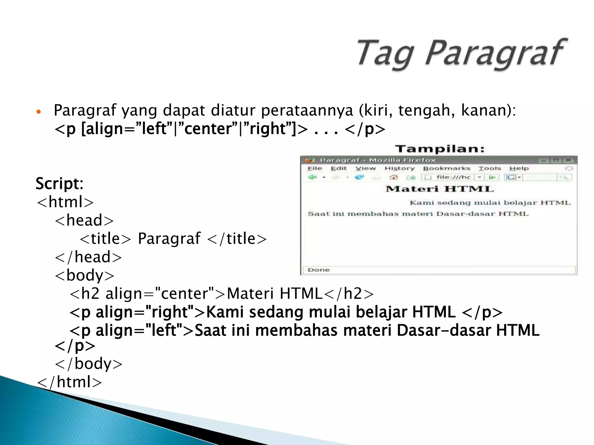  Paragraf yang dapat diatur perataannya (kiri, tengah, kanan):
<p [align=”left”|”center”|”right”]> . . . </p>
Script:
<html>
<head>
<title> Paragraf </title>
</head>
<body>
<h2 align="center">Materi HTML</h2>
<p align="right">Kami sedang mulai belajar HTML </p>
<p align="left">Saat ini membahas materi Dasar-dasar HTML
</p>
</body>
</html>
 