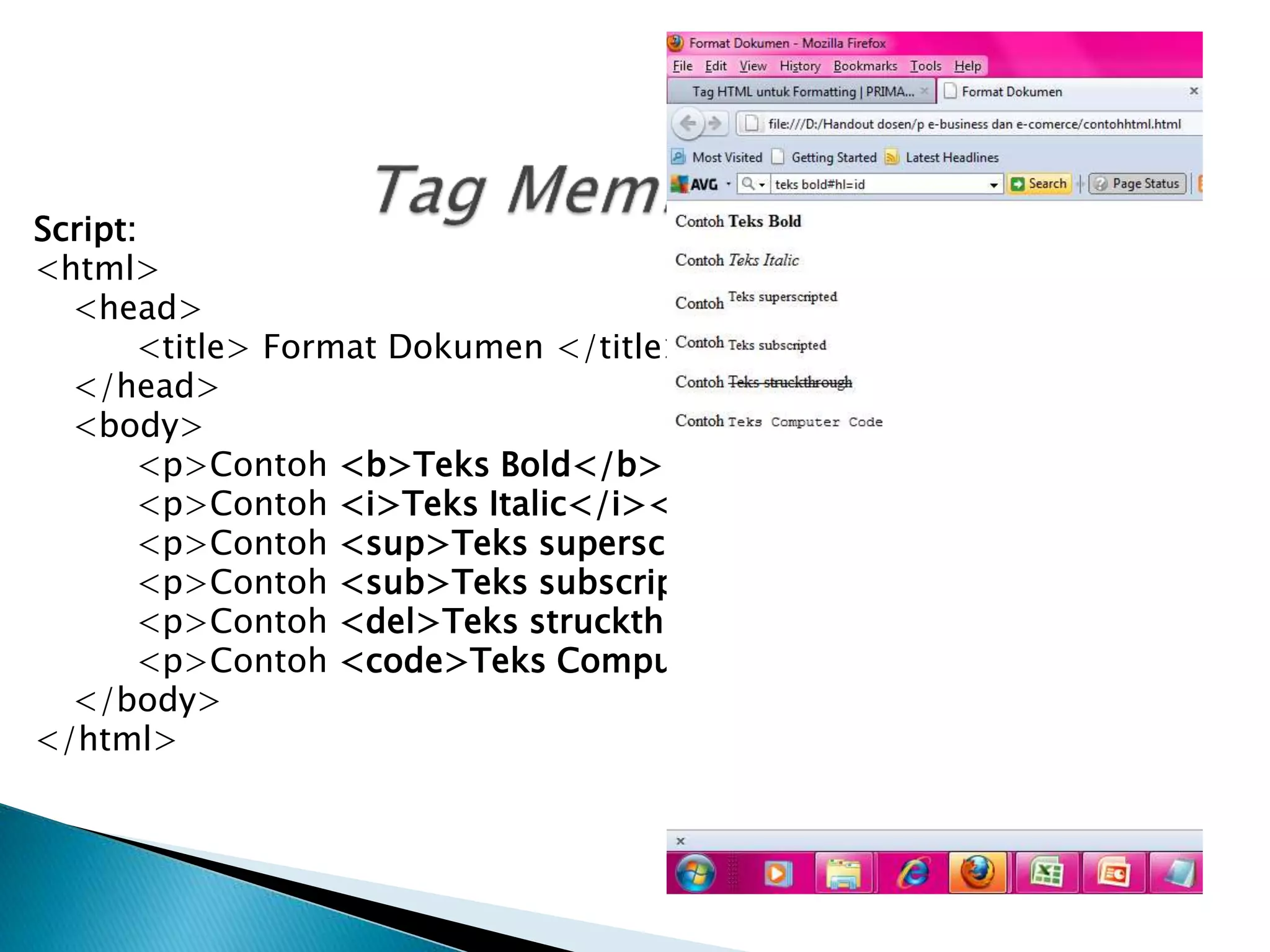 Script:
<html>
<head>
<title> Format Dokumen </title>
</head>
<body>
<p>Contoh <b>Teks Bold</b></p>
<p>Contoh <i>Teks Italic</i></p>
<p>Contoh <sup>Teks superscripted</sup></p>
<p>Contoh <sub>Teks subscripted</sub></p>
<p>Contoh <del>Teks struckthrough</del></p>
<p>Contoh <code>Teks Computer Code</code></p>
</body>
</html>
 