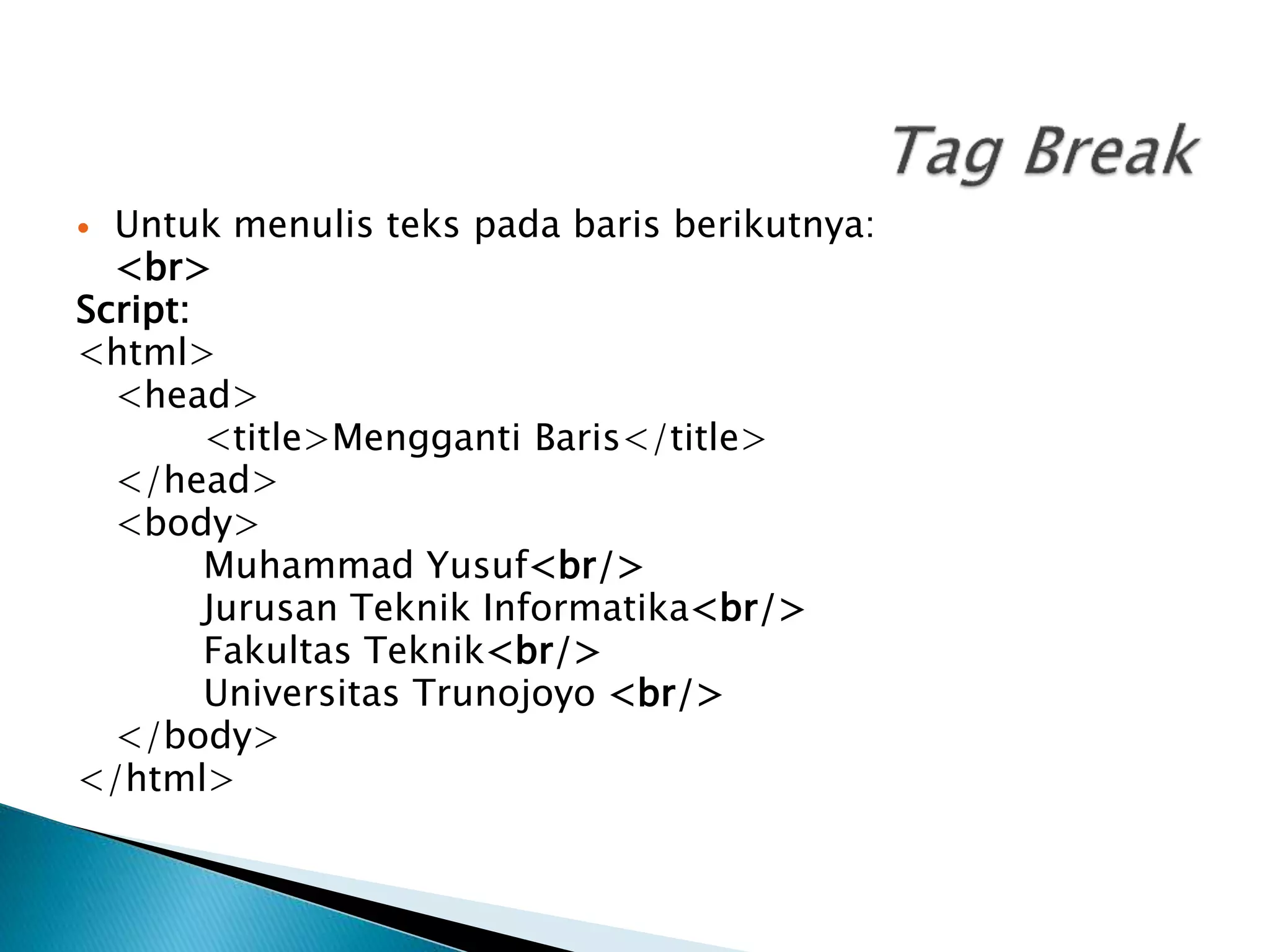  Untuk menulis teks pada baris berikutnya:
<br>
Script:
<html>
<head>
<title>Mengganti Baris</title>
</head>
<body>
Muhammad Yusuf<br/>
Jurusan Teknik Informatika<br/>
Fakultas Teknik<br/>
Universitas Trunojoyo <br/>
</body>
</html>
 