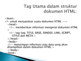 <html>
<!– untuk menyatakan suatu dokumen HTML -->
<head>
<!-- memberikan informasi mengenai dokumen HTML
>
<!-- tag-tag: TITLE, BASE, ISINDEX, LINK, SCRIPT,
STYLE dan META >
</head>
<body>
<!-- menyimpan informasi atau data yang akan
ditampilkan dalam dokumen HTML >
</body>
</html>
 